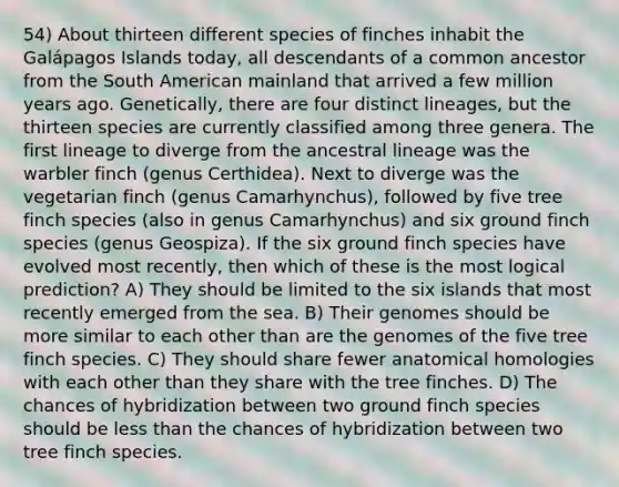 54) About thirteen different species of finches inhabit the Galápagos Islands today, all descendants of a common ancestor from the South American mainland that arrived a few million years ago. Genetically, there are four distinct lineages, but the thirteen species are currently classified among three genera. The first lineage to diverge from the ancestral lineage was the warbler finch (genus Certhidea). Next to diverge was the vegetarian finch (genus Camarhynchus), followed by five tree finch species (also in genus Camarhynchus) and six ground finch species (genus Geospiza). If the six ground finch species have evolved most recently, then which of these is the most logical prediction? A) They should be limited to the six islands that most recently emerged from the sea. B) Their genomes should be more similar to each other than are the genomes of the five tree finch species. C) They should share fewer anatomical homologies with each other than they share with the tree finches. D) The chances of hybridization between two ground finch species should be <a href='https://www.questionai.com/knowledge/k7BtlYpAMX-less-than' class='anchor-knowledge'>less than</a> the chances of hybridization between two tree finch species.