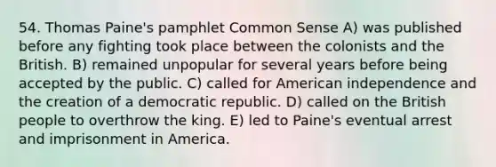 54. Thomas Paine's pamphlet Common Sense A) was published before any fighting took place between the colonists and the British. B) remained unpopular for several years before being accepted by the public. C) called for American independence and the creation of a democratic republic. D) called on the British people to overthrow the king. E) led to Paine's eventual arrest and imprisonment in America.