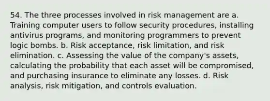 54. The three processes involved in risk management are a. Training computer users to follow security procedures, installing antivirus programs, and monitoring programmers to prevent logic bombs. b. Risk acceptance, risk limitation, and risk elimination. c. Assessing the value of the company's assets, calculating the probability that each asset will be compromised, and purchasing insurance to eliminate any losses. d. Risk analysis, risk mitigation, and controls evaluation.