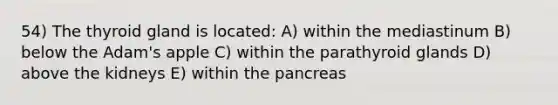 54) The thyroid gland is located: A) within the mediastinum B) below the Adam's apple C) within the parathyroid glands D) above the kidneys E) within the pancreas