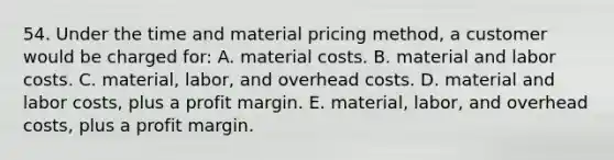 54. Under the time and material pricing method, a customer would be charged for: A. material costs. B. material and labor costs. C. material, labor, and overhead costs. D. material and labor costs, plus a profit margin. E. material, labor, and overhead costs, plus a profit margin.