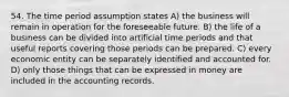 54. The time period assumption states A) the business will remain in operation for the foreseeable future. B) the life of a business can be divided into artificial time periods and that useful reports covering those periods can be prepared. C) every economic entity can be separately identified and accounted for. D) only those things that can be expressed in money are included in the accounting records.