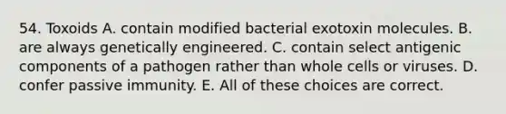 54. Toxoids A. contain modified bacterial exotoxin molecules. B. are always genetically engineered. C. contain select antigenic components of a pathogen rather than whole cells or viruses. D. confer passive immunity. E. All of these choices are correct.