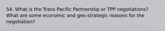 54. What is the Trans Pacific Partnership or TPP negotiations? What are some economic and geo-strategic reasons for the negotiation?