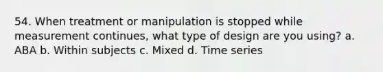 54. When treatment or manipulation is stopped while measurement continues, what type of design are you using? a. ABA b. Within subjects c. Mixed d. Time series