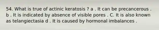 54. What is true of actinic keratosis ? a . It can be precancerous . b . It is indicated by absence of visible pores . C. It is also known as telangiectasia d . It is caused by hormonal imbalances .