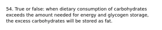 54. True or false: when dietary consumption of carbohydrates exceeds the amount needed for energy and glycogen storage, the excess carbohydrates will be stored as fat.