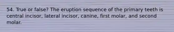 54. True or false? The eruption sequence of the primary teeth is central incisor, lateral incisor, canine, first molar, and second molar.