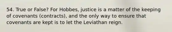 54. True or False? For Hobbes, justice is a matter of the keeping of covenants (contracts), and the only way to ensure that covenants are kept is to let the Leviathan reign.