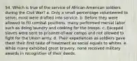 54. Which is true of the service of African-American soldiers during the Civil War? a. Only a small percentage volunteered to serve; most were drafted into service. b. Before they were allowed to fill combat positions, many performed menial labor such as doing laundry and cooking for the troops. c. Escaped slaves were sent to prisoner-of-war camps and not allowed to fight for the Union army. d. Their experiences as soldiers gave them their first taste of treatment as social equals to whites. e. While many exhibited great bravery, none received military awards in recognition of their deeds.