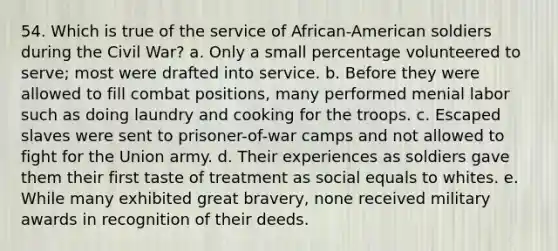 54. Which is true of the service of African-American soldiers during the Civil War? a. Only a small percentage volunteered to serve; most were drafted into service. b. Before they were allowed to fill combat positions, many performed menial labor such as doing laundry and cooking for the troops. c. Escaped slaves were sent to prisoner-of-war camps and not allowed to fight for the Union army. d. Their experiences as soldiers gave them their first taste of treatment as social equals to whites. e. While many exhibited great bravery, none received military awards in recognition of their deeds.