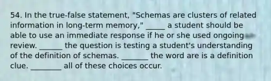 54. In the true-false statement, "Schemas are clusters of related information in long-term memory," _____ a student should be able to use an immediate response if he or she used ongoing review. ______ the question is testing a student's understanding of the definition of schemas. _______ the word are is a definition clue. ________ all of these choices occur.