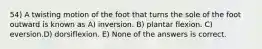 54) A twisting motion of the foot that turns the sole of the foot outward is known as A) inversion. B) plantar flexion. C) eversion.D) dorsiflexion. E) None of the answers is correct.