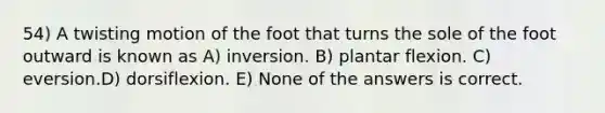 54) A twisting motion of the foot that turns the sole of the foot outward is known as A) inversion. B) plantar flexion. C) eversion.D) dorsiflexion. E) None of the answers is correct.