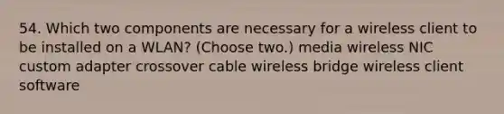 54. Which two components are necessary for a wireless client to be installed on a WLAN? (Choose two.) media wireless NIC custom adapter crossover cable wireless bridge wireless client software