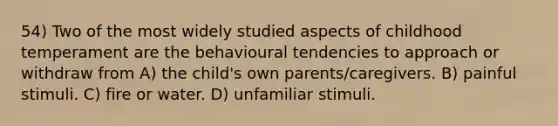 54) Two of the most widely studied aspects of childhood temperament are the behavioural tendencies to approach or withdraw from A) the child's own parents/caregivers. B) painful stimuli. C) fire or water. D) unfamiliar stimuli.