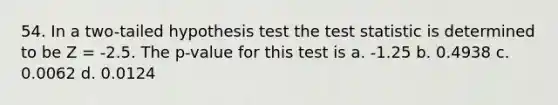 54. In a two-tailed hypothesis test <a href='https://www.questionai.com/knowledge/kzeQt8hpQB-the-test-statistic' class='anchor-knowledge'>the test statistic</a> is determined to be Z = -2.5. The p-value for this test is a. -1.25 b. 0.4938 c. 0.0062 d. 0.0124