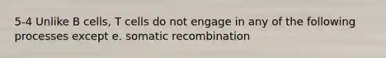 5-4 Unlike B cells, T cells do not engage in any of the following processes except e. somatic recombination