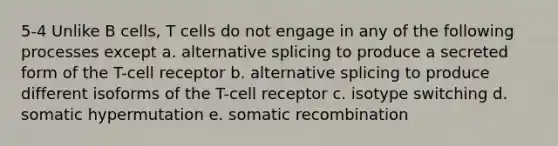 5-4 Unlike B cells, T cells do not engage in any of the following processes except a. alternative splicing to produce a secreted form of the T-cell receptor b. alternative splicing to produce different isoforms of the T-cell receptor c. isotype switching d. somatic hypermutation e. somatic recombination