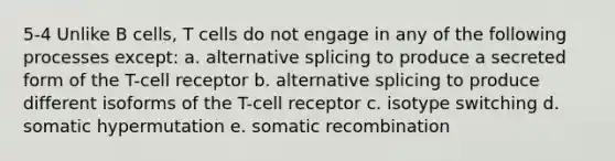 5-4 Unlike B cells, T cells do not engage in any of the following processes except: a. alternative splicing to produce a secreted form of the T-cell receptor b. alternative splicing to produce different isoforms of the T-cell receptor c. isotype switching d. somatic hypermutation e. somatic recombination