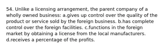 54. Unlike a licensing arrangement, the parent company of a wholly owned business: a.gives up control over the quality of the product or service sold by the foreign business. b.has complete control over the foreign facilities. c.functions in the foreign market by obtaining a license from the local manufacturers. d.receives a percentage of the profits.