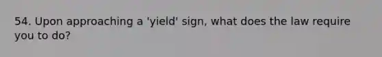 54. Upon approaching a 'yield' sign, what does the law require you to do?