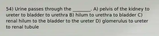 54) Urine passes through the ________. A) pelvis of the kidney to ureter to bladder to urethra B) hilum to urethra to bladder C) renal hilum to the bladder to the ureter D) glomerulus to ureter to renal tubule