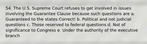 54. The U.S. Supreme Court refuses to get involved in issues involving the Guarantee Clause because such questions are a. Guaranteed to the states Correct! b. Political and not judicial questions c. Those reserved to federal questions d. Not of significance to Congress e. Under the authority of <a href='https://www.questionai.com/knowledge/kBllUhZHhd-the-executive-branch' class='anchor-knowledge'>the executive branch</a>