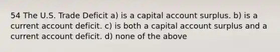 54 The U.S. Trade Deficit a) is a capital account surplus. b) is a current account deficit. c) is both a capital account surplus and a current account deficit. d) none of the above