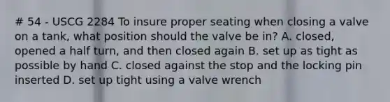 # 54 - USCG 2284 To insure proper seating when closing a valve on a tank, what position should the valve be in? A. closed, opened a half turn, and then closed again B. set up as tight as possible by hand C. closed against the stop and the locking pin inserted D. set up tight using a valve wrench