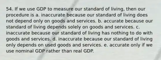 54. If we use GDP to measure our standard of living, then our procedure is a. inaccurate because our standard of living does not depend only on goods and services. b. accurate because our standard of living depends solely on goods and services. c. inaccurate because our standard of living has nothing to do with goods and services. d. inaccurate because our standard of living only depends on used goods and services. e. accurate only if we use nominal GDP rather than real GDP.