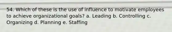 54. Which of these is the use of influence to motivate employees to achieve organizational goals? a. Leading b. Controlling c. Organizing d. Planning e. Staffing