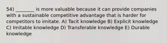 54) ________ is more valuable because it can provide companies with a sustainable competitive advantage that is harder for competitors to imitate. A) Tacit knowledge B) Explicit knowledge C) Imitable knowledge D) Transferable knowledge E) Durable knowledge