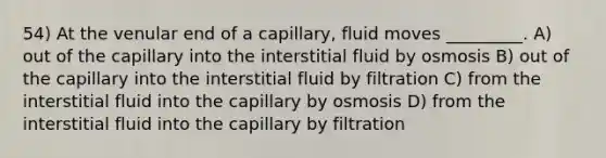 54) At the venular end of a capillary, fluid moves _________. A) out of the capillary into the interstitial fluid by osmosis B) out of the capillary into the interstitial fluid by filtration C) from the interstitial fluid into the capillary by osmosis D) from the interstitial fluid into the capillary by filtration