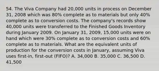 54. The Viva Company had 20,000 units in process on December 31, 2008 which was 80% complete as to materials but only 40% complete as to conversion costs. The company's records show 40,000 units were transferred to the Finished Goods Inventory during January 2009. On January 31, 2009, 15,000 units were on hand which were 30% complete as to conversion costs and 60% complete as to materials. What are the equivalent units of production for the conversion costs in January, assuming Viva uses first-in, first-out (FIFO)? A. 34,000 B. 35,000 C. 36,500 D. 41,500