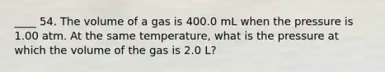 ____ 54. The volume of a gas is 400.0 mL when the pressure is 1.00 atm. At the same temperature, what is the pressure at which the volume of the gas is 2.0 L?