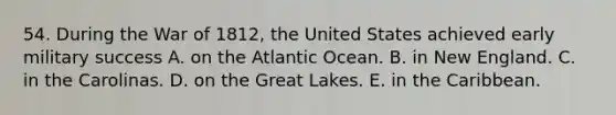 54. During the War of 1812, the United States achieved early military success A. on the Atlantic Ocean. B. in New England. C. in the Carolinas. D. on the Great Lakes. E. in the Caribbean.