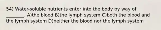 54) Water-soluble nutrients enter into the body by way of ________. A)<a href='https://www.questionai.com/knowledge/k7oXMfj7lk-the-blood' class='anchor-knowledge'>the blood</a> B)the lymph system C)both the blood and the lymph system D)neither the blood nor the lymph system