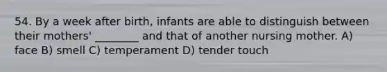 54. By a week after birth, infants are able to distinguish between their mothers' ________ and that of another nursing mother. A) face B) smell C) temperament D) tender touch