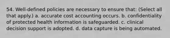 54. Well-defined policies are necessary to ensure that: (Select all that apply.) a. accurate cost accounting occurs. b. confidentiality of protected health information is safeguarded. c. clinical decision support is adopted. d. data capture is being automated.