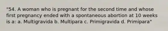 "54. A woman who is pregnant for the second time and whose first pregnancy ended with a spontaneous abortion at 10 weeks is a: a. Multigravida b. Multipara c. Primigravida d. Primipara"