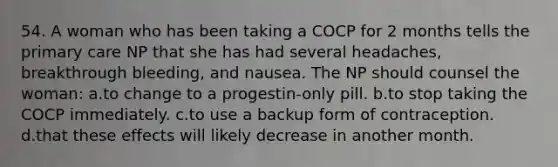 54. A woman who has been taking a COCP for 2 months tells the primary care NP that she has had several headaches, breakthrough bleeding, and nausea. The NP should counsel the woman: a.to change to a progestin-only pill. b.to stop taking the COCP immediately. c.to use a backup form of contraception. d.that these effects will likely decrease in another month.