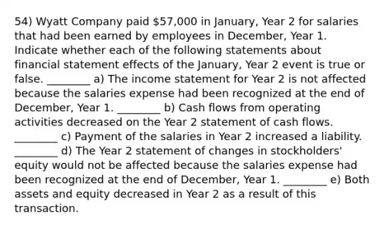 54) Wyatt Company paid 57,000 in January, Year 2 for salaries that had been earned by employees in December, Year 1. Indicate whether each of the following statements about financial statement effects of the January, Year 2 event is true or false. ________ a) The income statement for Year 2 is not affected because the salaries expense had been recognized at the end of December, Year 1. ________ b) Cash flows from operating activities decreased on the Year 2 statement of cash flows. ________ c) Payment of the salaries in Year 2 increased a liability. ________ d) The Year 2 statement of changes in stockholders' equity would not be affected because the salaries expense had been recognized at the end of December, Year 1. ________ e) Both assets and equity decreased in Year 2 as a result of this transaction.