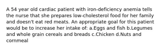 A 54 year old cardiac patient with iron-deficiency anemia tells the nurse that she prepares low-cholesterol food for her family and doesn't eat red meats. An appropriate goal for this patient would be to increase her intake of: a.Eggs and fish b.Legumes and whole grain cereals and breads c.Chicken d.Nuts and cornmeal