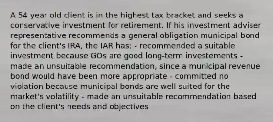 A 54 year old client is in the highest tax bracket and seeks a conservative investment for retirement. If his investment adviser representative recommends a general obligation municipal bond for the client's IRA, the IAR has: - recommended a suitable investment because GOs are good long-term investements - made an unsuitable recommendation, since a municipal revenue bond would have been more appropriate - committed no violation because municipal bonds are well suited for the market's volatility - made an unsuitable recommendation based on the client's needs and objectives