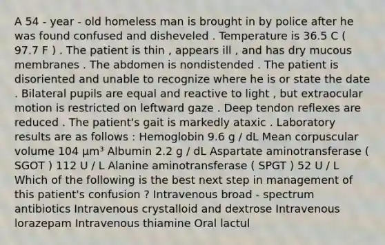 A 54 - year - old homeless man is brought in by police after he was found confused and disheveled . Temperature is 36.5 C ( 97.7 F ) . The patient is thin , appears ill , and has dry mucous membranes . The abdomen is nondistended . The patient is disoriented and unable to recognize where he is or state the date . Bilateral pupils are equal and reactive to light , but extraocular motion is restricted on leftward gaze . Deep tendon reflexes are reduced . The patient's gait is markedly ataxic . Laboratory results are as follows : Hemoglobin 9.6 g / dL Mean corpuscular volume 104 μm³ Albumin 2.2 g / dL Aspartate aminotransferase ( SGOT ) 112 U / L Alanine aminotransferase ( SPGT ) 52 U / L Which of the following is the best next step in management of this patient's confusion ? Intravenous broad - spectrum antibiotics Intravenous crystalloid and dextrose Intravenous lorazepam Intravenous thiamine Oral lactul