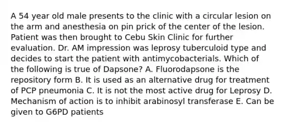 A 54 year old male presents to the clinic with a circular lesion on the arm and anesthesia on pin prick of the center of the lesion. Patient was then brought to Cebu Skin Clinic for further evaluation. Dr. AM impression was leprosy tuberculoid type and decides to start the patient with antimycobacterials. Which of the following is true of Dapsone? A. Fluorodapsone is the repository form B. It is used as an alternative drug for treatment of PCP pneumonia C. It is not the most active drug for Leprosy D. Mechanism of action is to inhibit arabinosyl transferase E. Can be given to G6PD patients