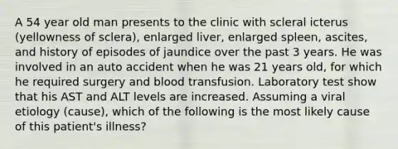 A 54 year old man presents to the clinic with scleral icterus (yellowness of sclera), enlarged liver, enlarged spleen, ascites, and history of episodes of jaundice over the past 3 years. He was involved in an auto accident when he was 21 years old, for which he required surgery and blood transfusion. Laboratory test show that his AST and ALT levels are increased. Assuming a viral etiology (cause), which of the following is the most likely cause of this patient's illness?