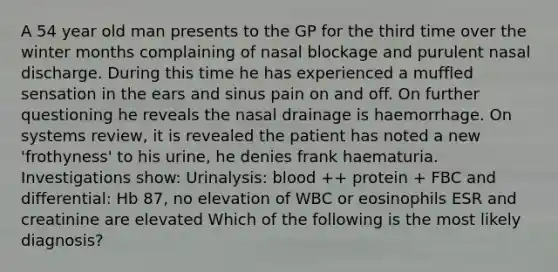 A 54 year old man presents to the GP for the third time over the winter months complaining of nasal blockage and purulent nasal discharge. During this time he has experienced a muffled sensation in the ears and sinus pain on and off. On further questioning he reveals the nasal drainage is haemorrhage. On systems review, it is revealed the patient has noted a new 'frothyness' to his urine, he denies frank haematuria. Investigations show: Urinalysis: blood ++ protein + FBC and differential: Hb 87, no elevation of WBC or eosinophils ESR and creatinine are elevated Which of the following is the most likely diagnosis?