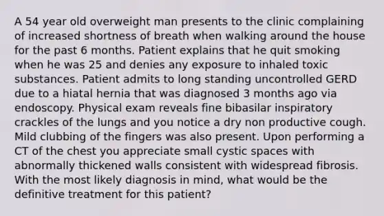 A 54 year old overweight man presents to the clinic complaining of increased shortness of breath when walking around the house for the past 6 months. Patient explains that he quit smoking when he was 25 and denies any exposure to inhaled toxic substances. Patient admits to long standing uncontrolled GERD due to a hiatal hernia that was diagnosed 3 months ago via endoscopy. Physical exam reveals fine bibasilar inspiratory crackles of the lungs and you notice a dry non productive cough. Mild clubbing of the fingers was also present. Upon performing a CT of the chest you appreciate small cystic spaces with abnormally thickened walls consistent with widespread fibrosis. With the most likely diagnosis in mind, what would be the definitive treatment for this patient?